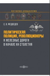 Книга Политическая полиция, революционеры и железные дороги в начале XX столетия. Монография