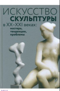 Книга Искусство скульптуры в ХХ–ХХI веках. Мастера, тенденции, проблемы. Коллективная монография