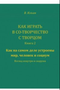 Книга Как играть в Со-Творчество с Творцом. Книга 2. Как на самом деле устроены мир, человек и социум