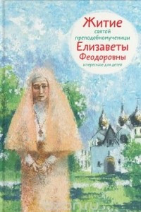 Книга Житие святой преподобномученицы Елизаветы Феодоровны в пересказе для детей