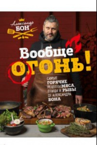 Книга Вообще огонь! Самые горячие рецепты мяса, птицы и рыбы от Александра Бона