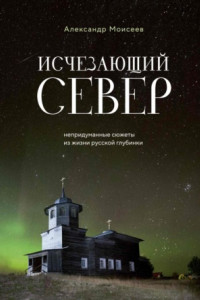 Книга Исчезающий Север. Непридуманные сюжеты из жизни русской глубинки