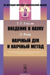 Книга Т. Г. Гексли. Введение в науку. Л. Фавр. Научный дух и научный метод