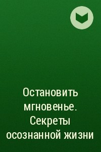 Книга Остановить мгновенье. Секреты осознанной жизни